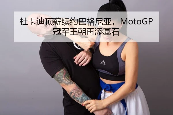 杜卡迪顶薪续约巴格尼亚，MotoGP冠军王朝再添基石
