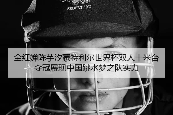 全红婵陈芋汐蒙特利尔世界杯双人十米台夺冠展现中国跳水梦之队实力